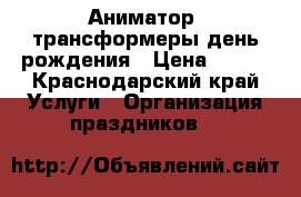 Аниматор, трансформеры,день рождения › Цена ­ 500 - Краснодарский край Услуги » Организация праздников   